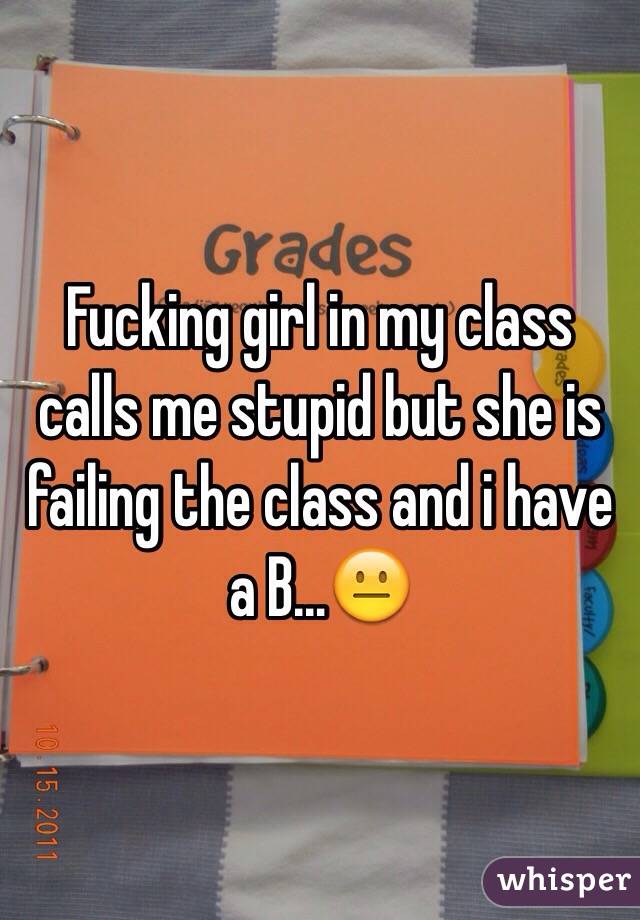 Fucking girl in my class calls me stupid but she is failing the class and i have a B…😐 