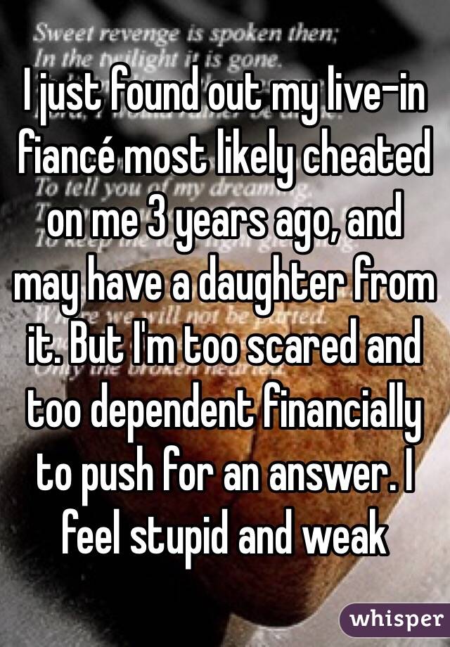 I just found out my live-in fiancé most likely cheated on me 3 years ago, and may have a daughter from it. But I'm too scared and too dependent financially to push for an answer. I feel stupid and weak