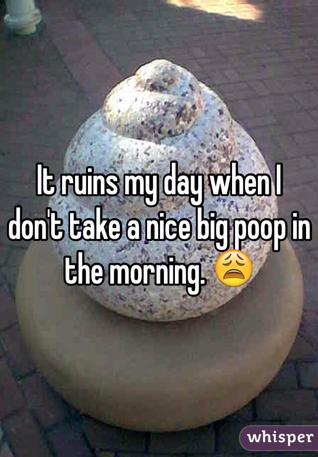 It ruins my day when I don't take a nice big poop in the morning. 😩