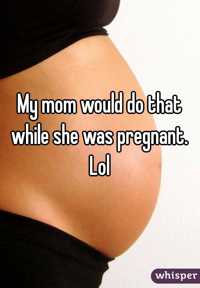 My mom would do that while she was pregnant.  Lol 