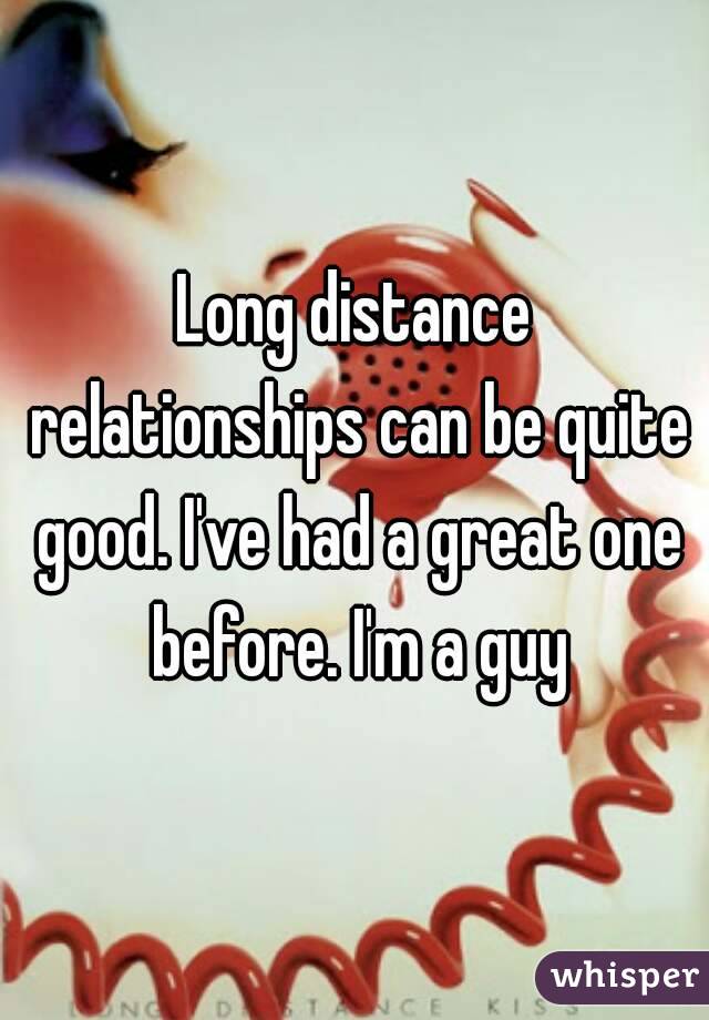 Long distance relationships can be quite good. I've had a great one before. I'm a guy