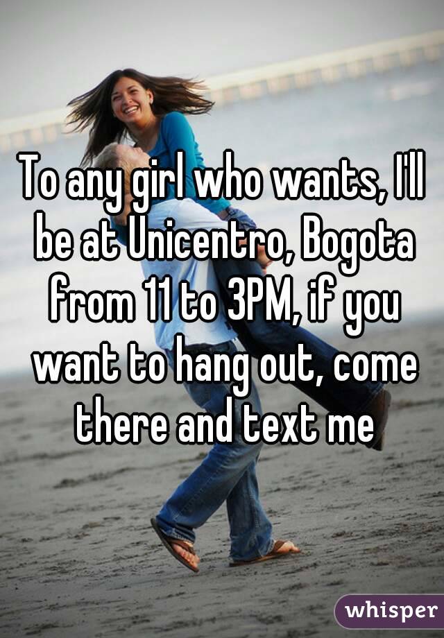 To any girl who wants, I'll be at Unicentro, Bogota from 11 to 3PM, if you want to hang out, come there and text me
