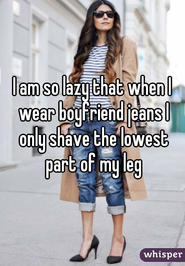 I am so lazy that when I wear boyfriend jeans I only shave the lowest part of my leg