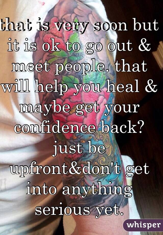that is very soon but it is ok to go out & meet people. that will help you heal & maybe get your confidence back? just be upfront&don't get into anything serious yet.