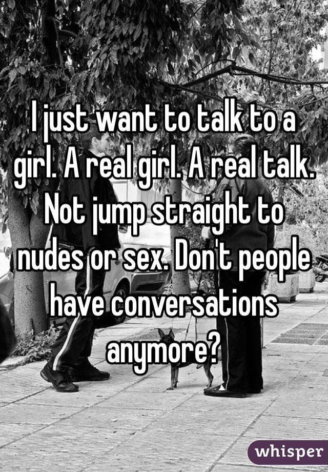 I just want to talk to a girl. A real girl. A real talk. Not jump straight to nudes or sex. Don't people have conversations anymore?