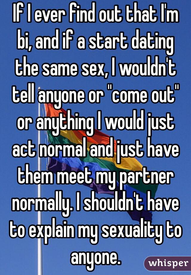 If I ever find out that I'm bi, and if a start dating the same sex, I wouldn't tell anyone or "come out" or anything I would just act normal and just have them meet my partner normally. I shouldn't have to explain my sexuality to anyone.