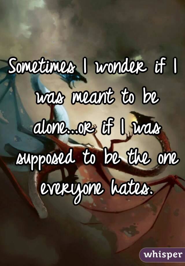 Sometimes I wonder if I was meant to be alone...or if I was supposed to be the one everyone hates.