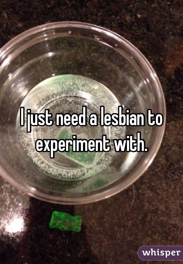 I just need a lesbian to experiment with. 