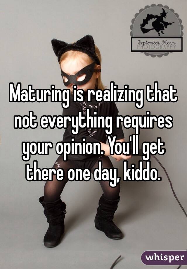 Maturing is realizing that not everything requires your opinion. You'll get there one day, kiddo.