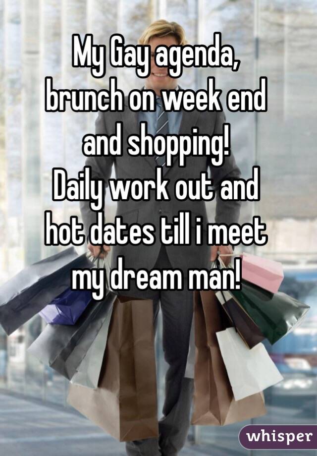 My Gay agenda, 
brunch on week end 
and shopping!
Daily work out and
hot dates till i meet
my dream man!