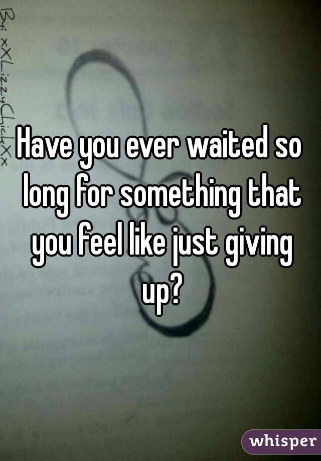 Have you ever waited so long for something that you feel like just giving up?