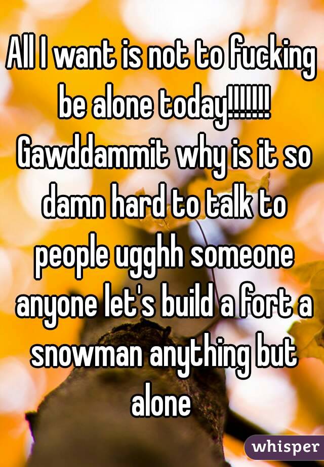 All I want is not to fucking be alone today!!!!!!! Gawddammit why is it so damn hard to talk to people ugghh someone anyone let's build a fort a snowman anything but alone 