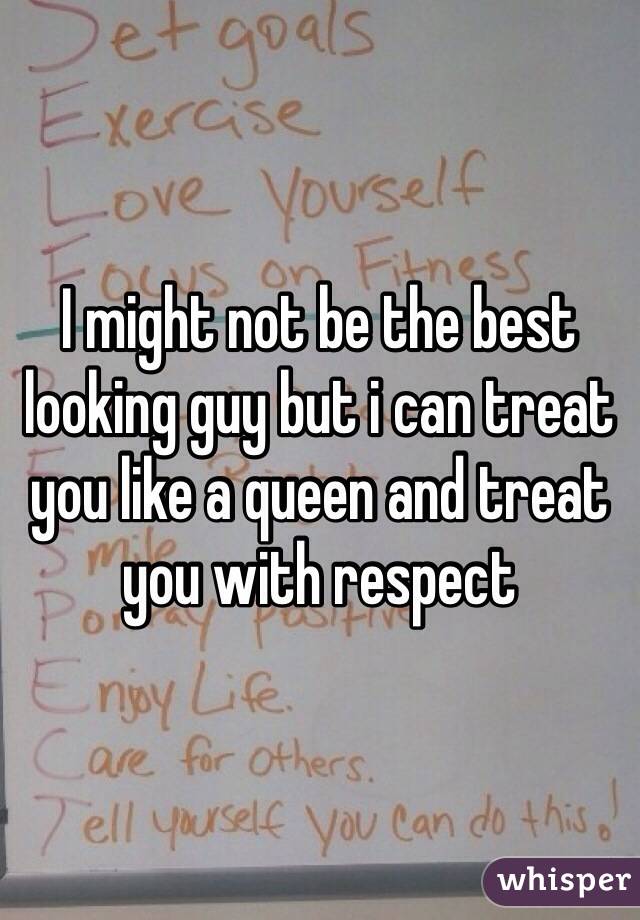 I might not be the best looking guy but i can treat you like a queen and treat you with respect 