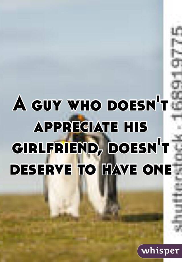 A guy who doesn't appreciate his girlfriend, doesn't deserve to have one 