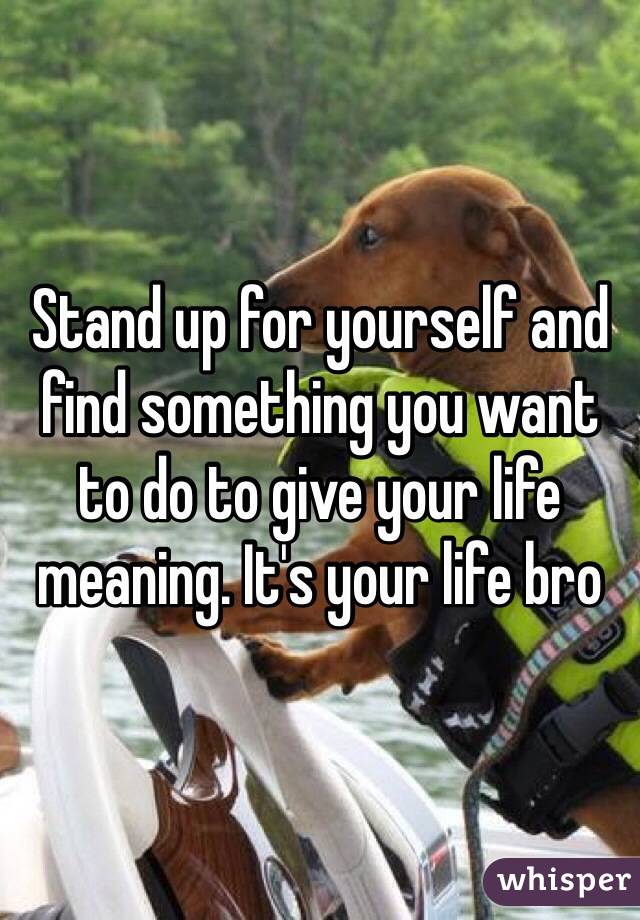 Stand up for yourself and find something you want to do to give your life meaning. It's your life bro