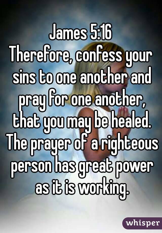 James 5:16
Therefore, confess your sins to one another and pray for one another, that you may be healed. The prayer of a righteous person has great power as it is working.