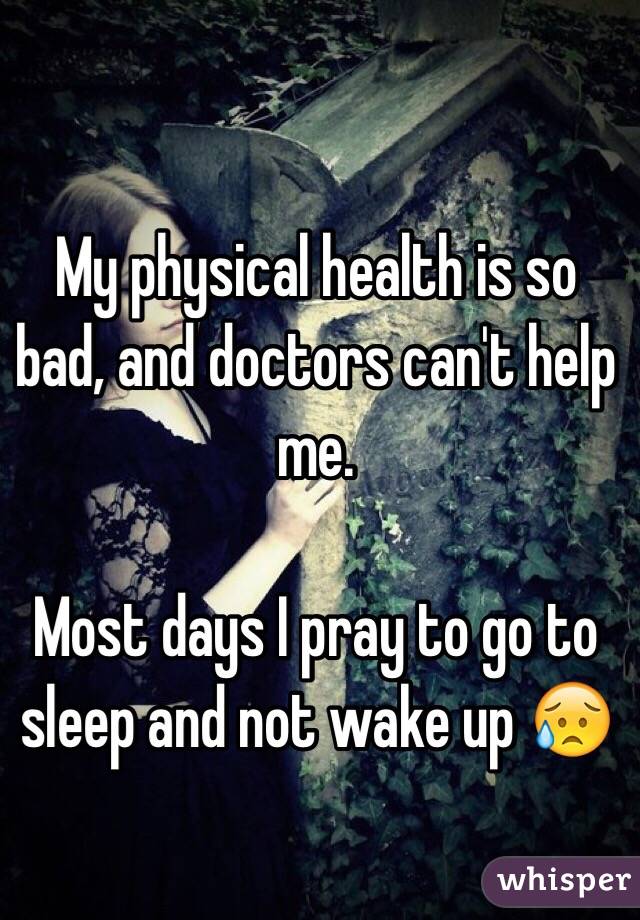 My physical health is so bad, and doctors can't help me. 

Most days I pray to go to sleep and not wake up 😥