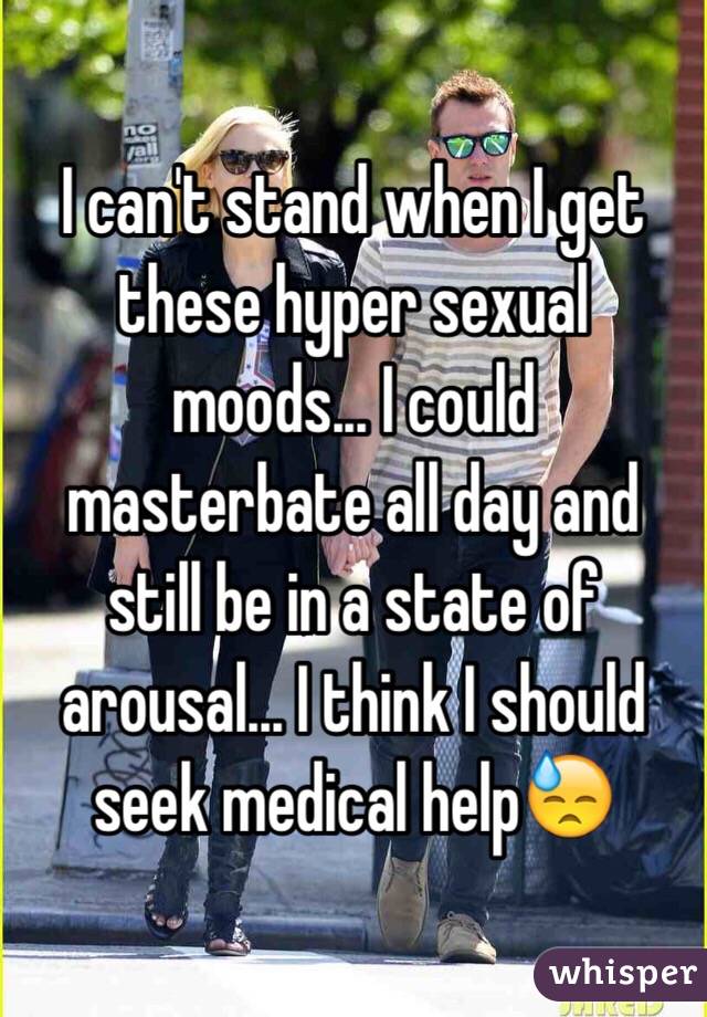 I can't stand when I get these hyper sexual moods... I could masterbate all day and still be in a state of arousal... I think I should seek medical help😓 