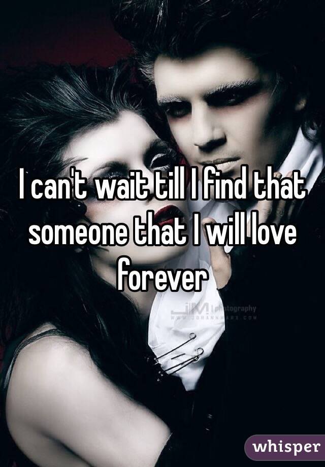 I can't wait till I find that someone that I will love forever 