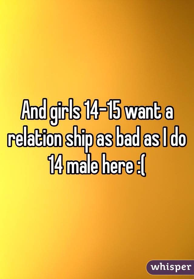 And girls 14-15 want a relation ship as bad as I do 14 male here :( 