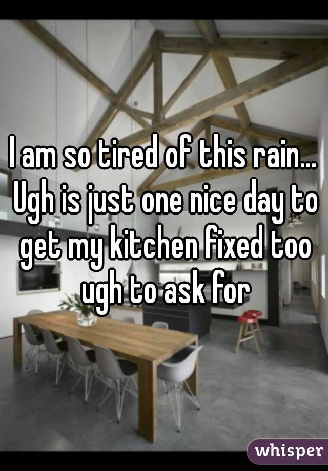 I am so tired of this rain... Ugh is just one nice day to get my kitchen fixed too ugh to ask for