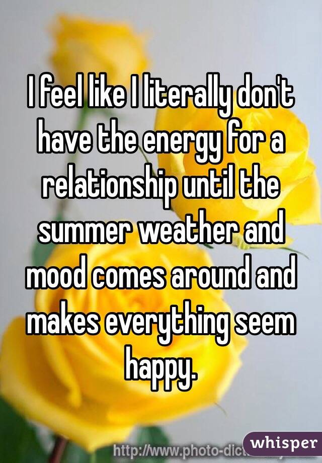 I feel like I literally don't have the energy for a relationship until the summer weather and mood comes around and makes everything seem happy.