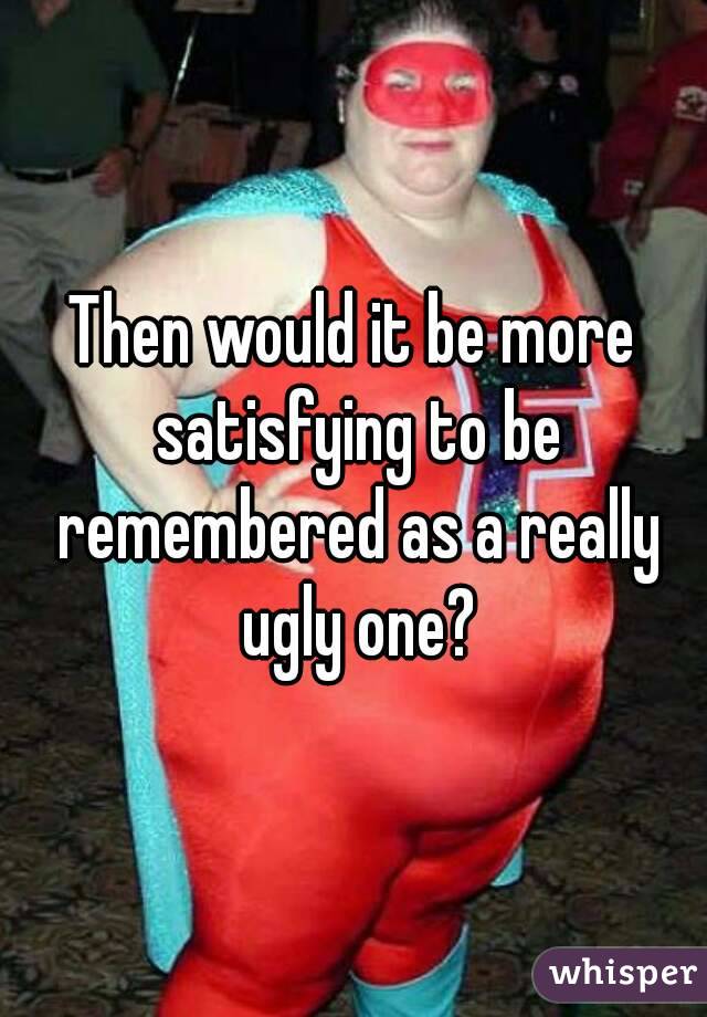 Then would it be more satisfying to be remembered as a really ugly one?