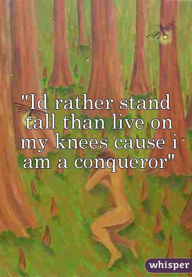 "Id rather stand tall than live on my knees cause i am a conqueror"