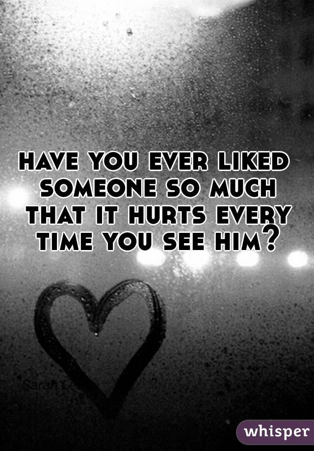 have you ever liked someone so much that it hurts every time you see him?