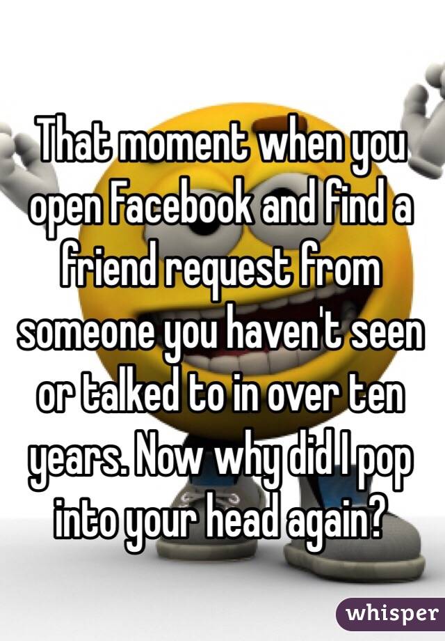 That moment when you open Facebook and find a friend request from someone you haven't seen or talked to in over ten years. Now why did I pop into your head again?