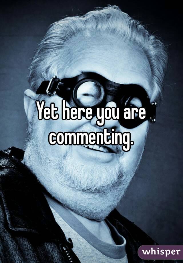 Yet here you are commenting. 
