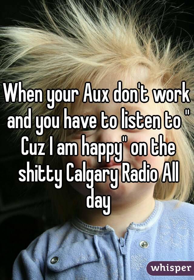 When your Aux don't work and you have to listen to " Cuz I am happy" on the shitty Calgary Radio All day