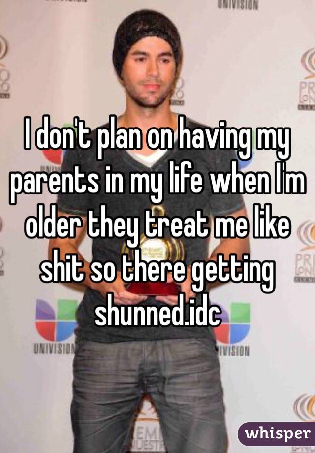 I don't plan on having my parents in my life when I'm older they treat me like shit so there getting shunned.idc 
