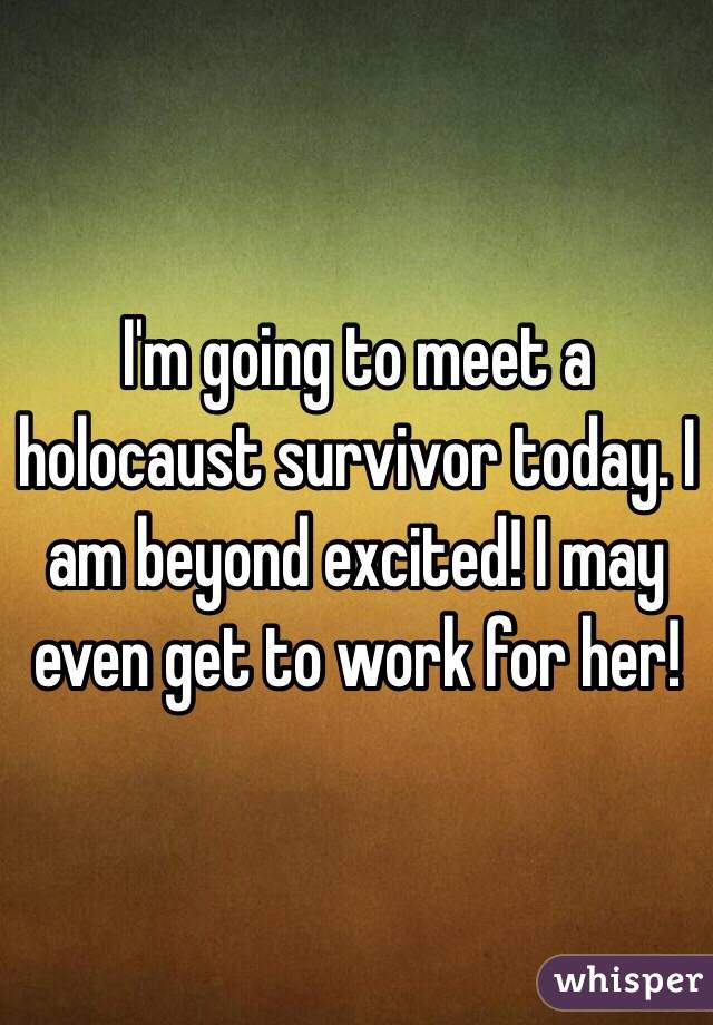 I'm going to meet a holocaust survivor today. I am beyond excited! I may even get to work for her!