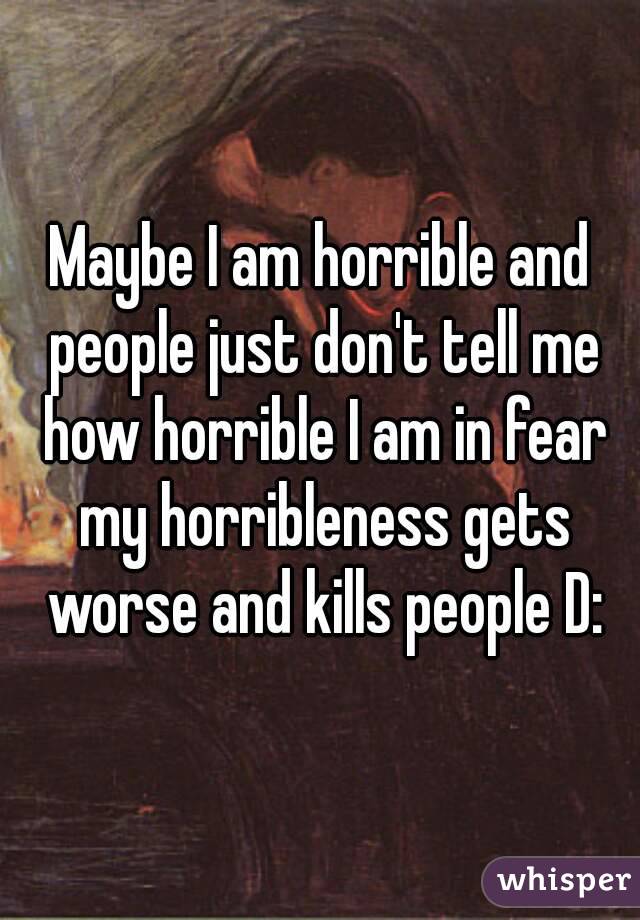 Maybe I am horrible and people just don't tell me how horrible I am in fear my horribleness gets worse and kills people D: