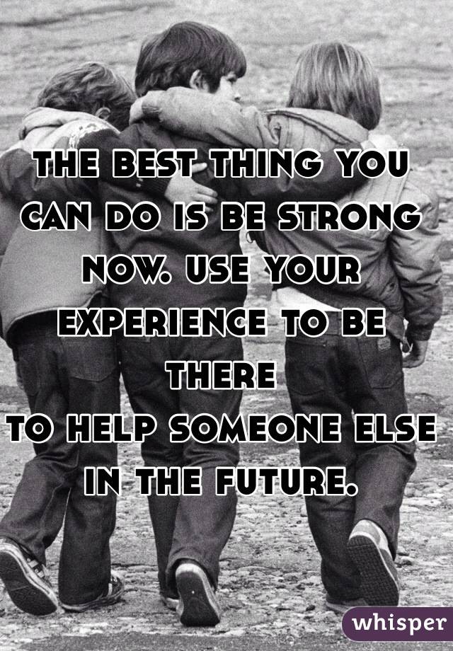 the best thing you can do is be strong now. use your experience to be there 
to help someone else 
in the future. 