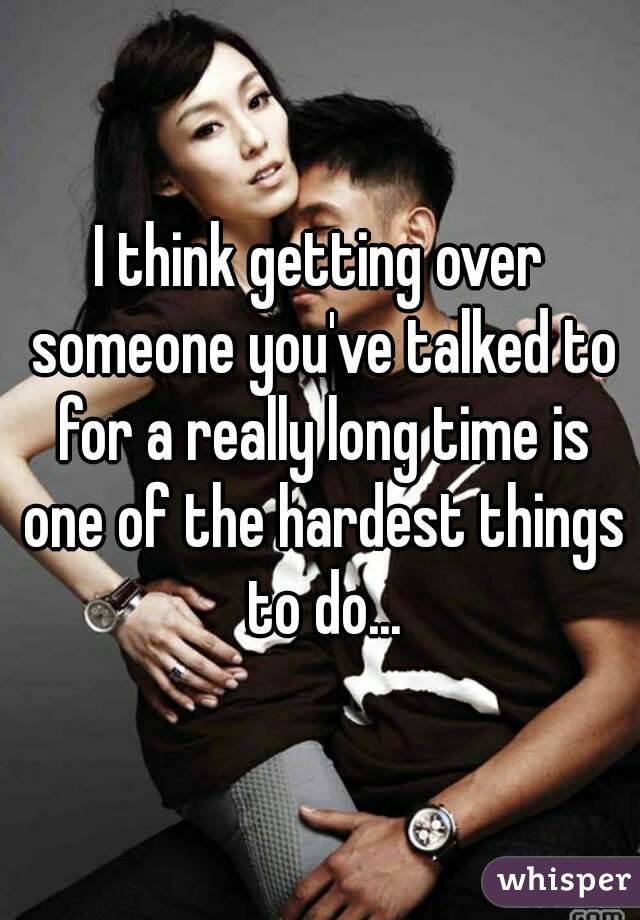 I think getting over someone you've talked to for a really long time is one of the hardest things to do...