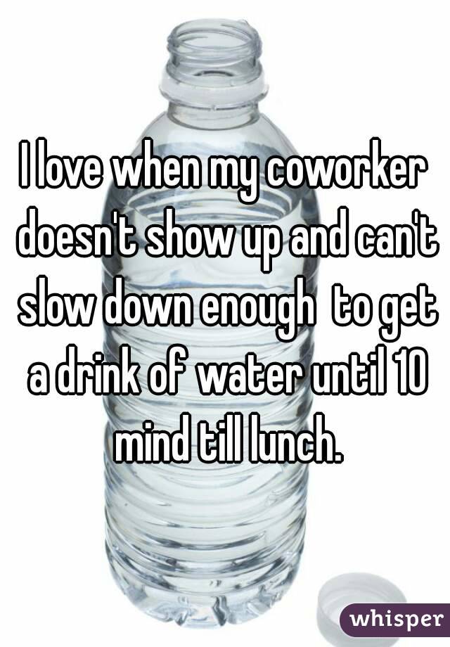 I love when my coworker doesn't show up and can't slow down enough  to get a drink of water until 10 mind till lunch.