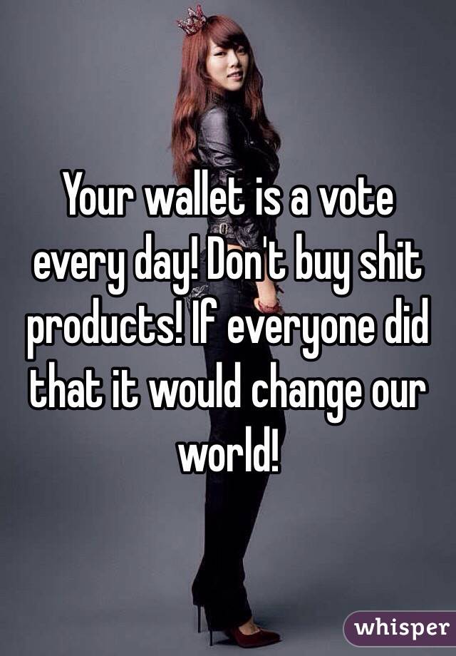 Your wallet is a vote every day! Don't buy shit products! If everyone did that it would change our world!