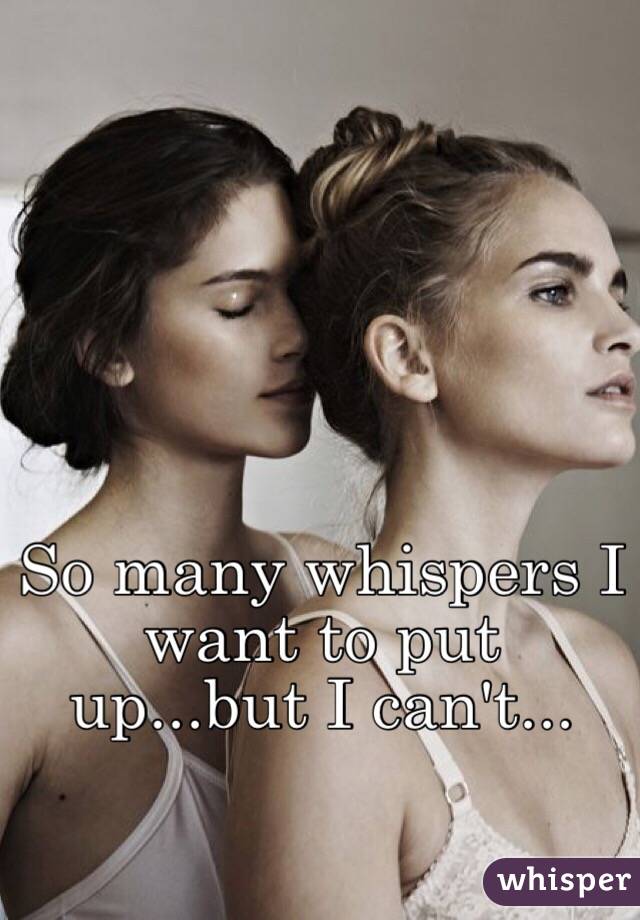 So many whispers I want to put up...but I can't...