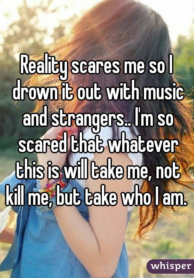 Reality scares me so I drown it out with music and strangers.. I'm so scared that whatever this is will take me, not kill me, but take who I am. 