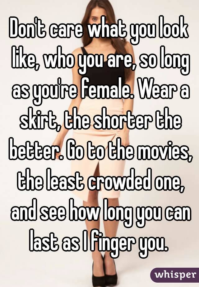 Don't care what you look like, who you are, so long as you're female. Wear a skirt, the shorter the better. Go to the movies, the least crowded one, and see how long you can last as I finger you. 