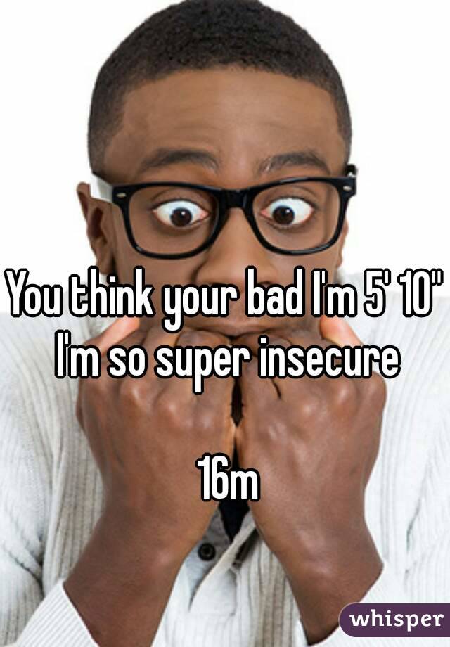 You think your bad I'm 5' 10" I'm so super insecure

 16m
