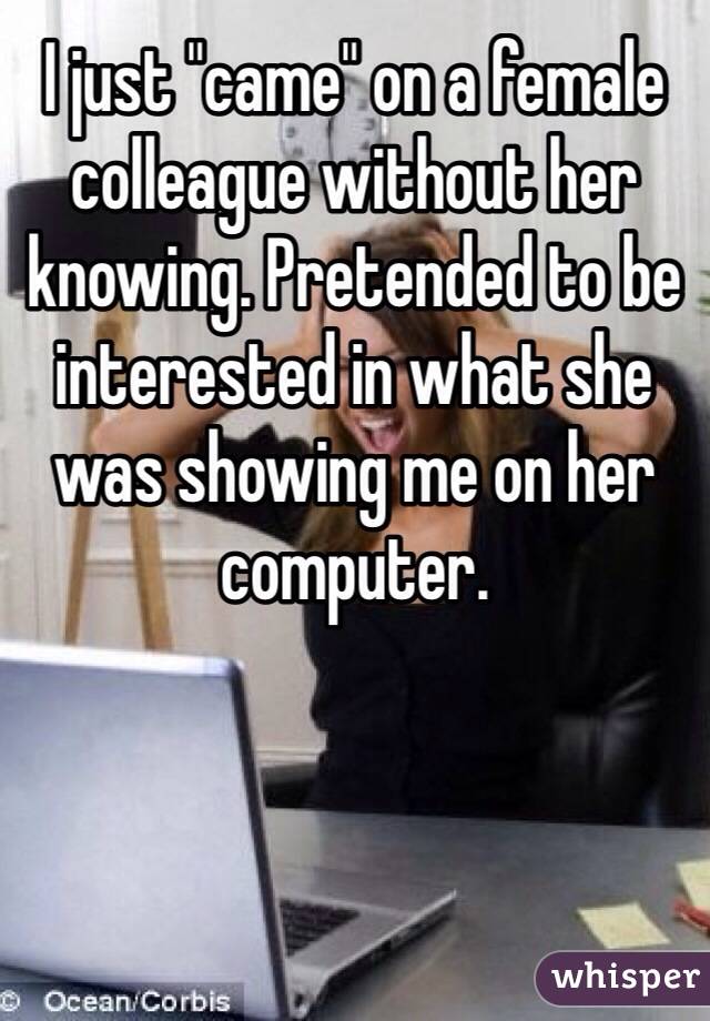 I just "came" on a female colleague without her knowing. Pretended to be interested in what she was showing me on her computer.  