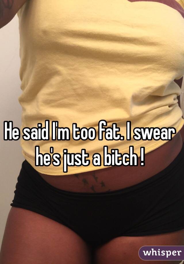 He said I'm too fat. I swear he's just a bitch ! 