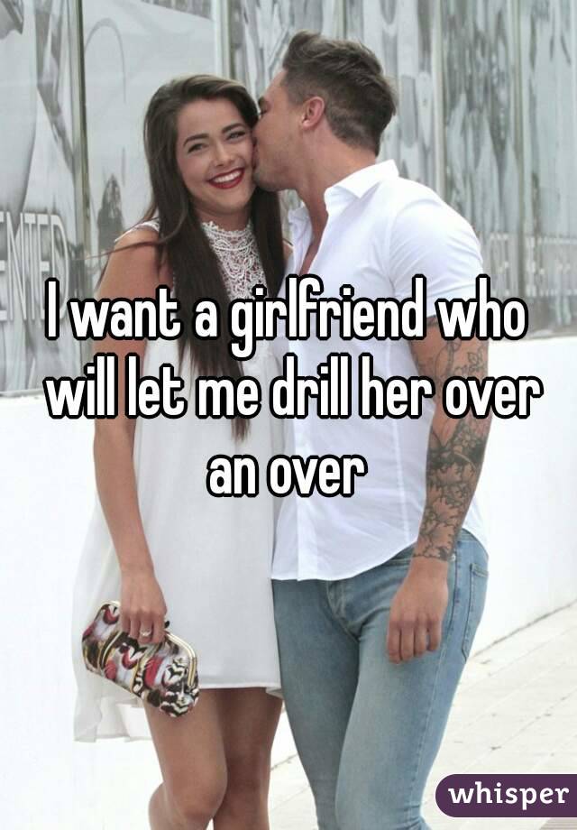I want a girlfriend who will let me drill her over an over 