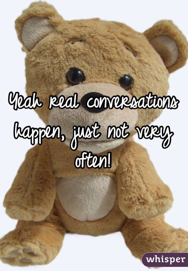 Yeah real conversations happen, just not very often!