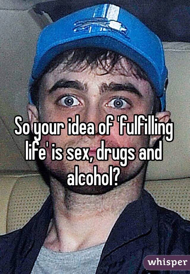 So your idea of 'fulfilling life' is sex, drugs and alcohol?