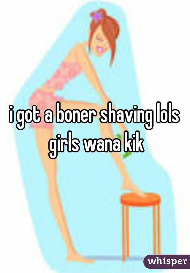 i got a boner shaving lols girls wana kik