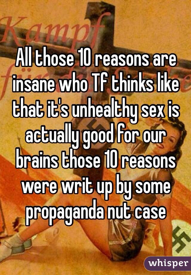 All those 10 reasons are insane who Tf thinks like that it's unhealthy sex is actually good for our brains those 10 reasons were writ up by some propaganda nut case 